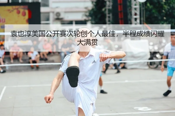 袁也淳美国公开赛次轮创个人最佳，半程成绩闪耀大满贯