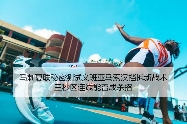 马刺夏联秘密测试文班亚马索汉挡拆新战术 三秒区连线能否成杀招