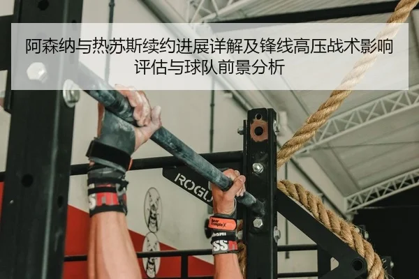 阿森纳与热苏斯续约进展详解及锋线高压战术影响评估与球队前景分析