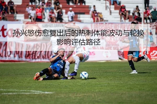孙兴慜伤愈复出后的热刺体能波动与轮换影响评估路径